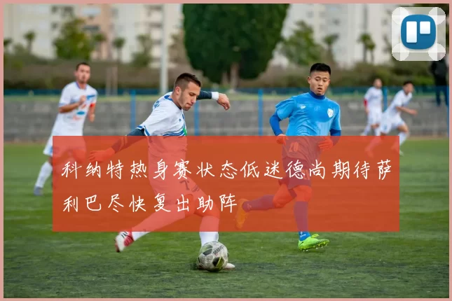 科纳特热身赛状态低迷德尚期待萨利巴尽快复出助阵