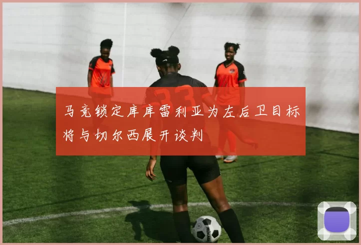 马竞锁定库库雷利亚为左后卫目标将与切尔西展开谈判