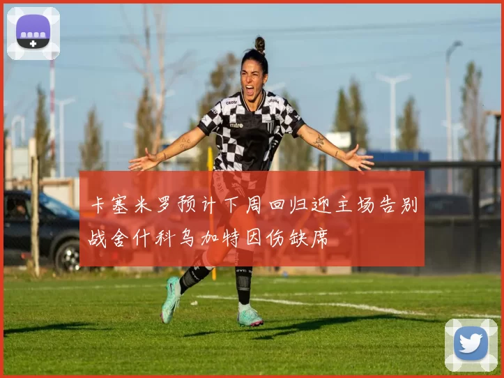 卡塞米罗预计下周回归迎主场告别战舍什科乌加特因伤缺席