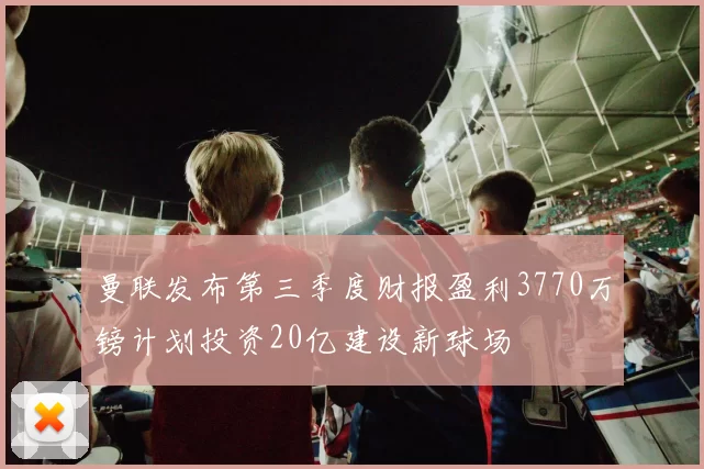 曼联发布第三季度财报盈利3770万镑计划投资20亿建设新球场