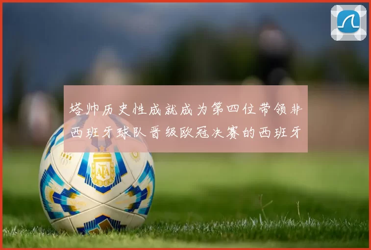 塔帅历史性成就成为第四位带领非西班牙球队晋级欧冠决赛的西班牙教练