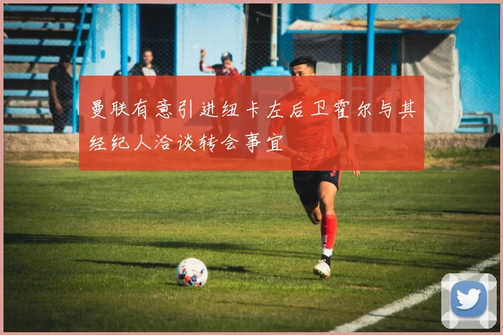 曼联有意引进纽卡左后卫霍尔与其经纪人洽谈转会事宜