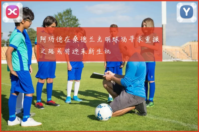 阿玛德在桑德兰光明球场寻求重振之路或将迎来新生机
