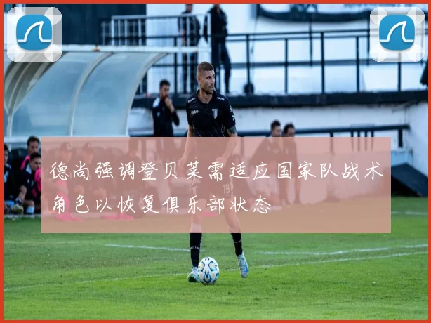 德尚强调登贝莱需适应国家队战术角色以恢复俱乐部状态