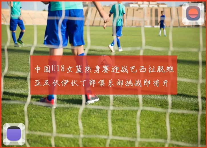 中国U18女篮热身赛迎战巴西拉脱维亚及伏伊伏丁那俱乐部挑战即将开启