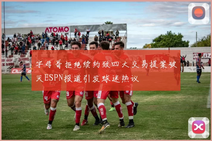 字母哥拒绝续约致四大交易提案破灭ESPN报道引发球迷热议