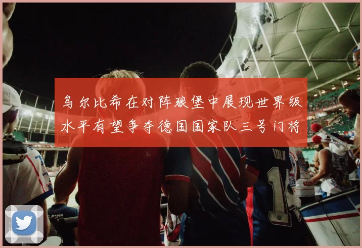 乌尔比希在对阵狼堡中展现世界级水平有望争夺德国国家队三号门将位置