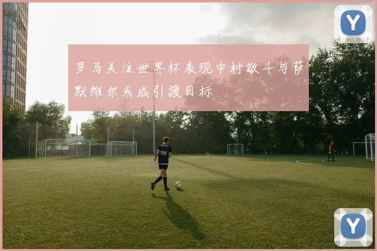 罗马关注世界杯表现中村敬斗与萨默维尔或成引援目标