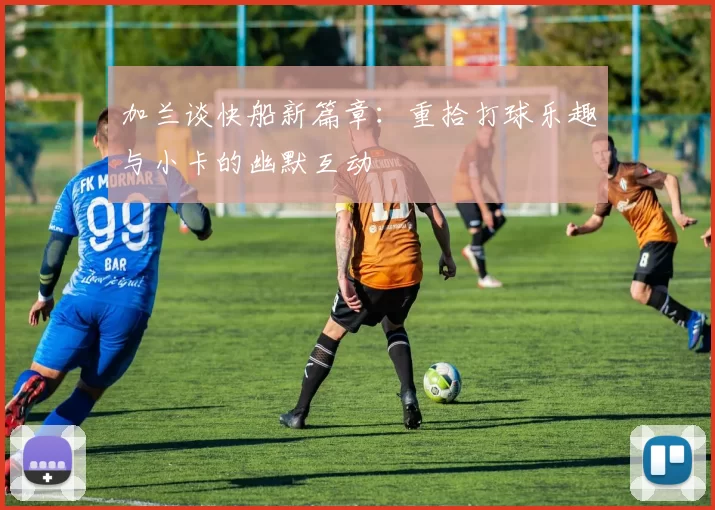 加兰谈快船新篇章：重拾打球乐趣与小卡的幽默互动